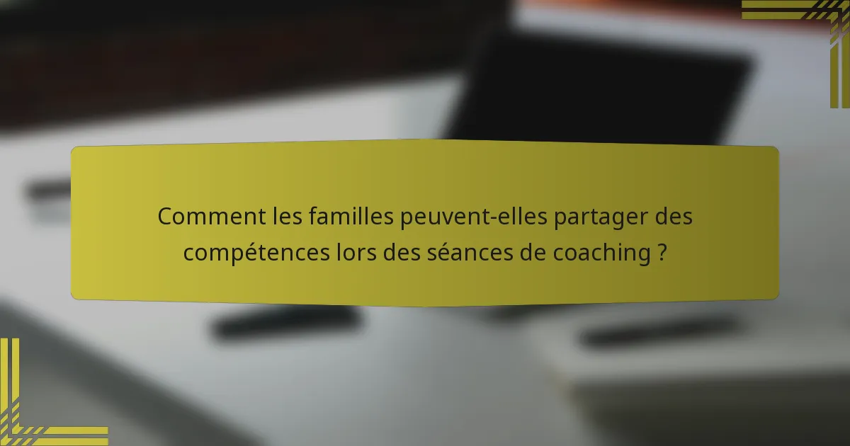 Comment les familles peuvent-elles partager des compétences lors des séances de coaching ?